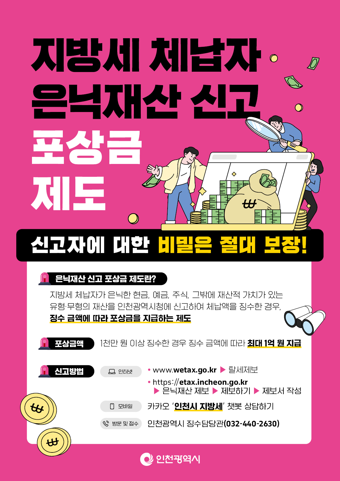 지방세 체납자 은닉재산 신고 포상금 제도 홍보 이미지, 지방세 체납자 은닉재산 신고 포상금제도, 신고자에 대한 비밀은 절대 보장! 
               은닉재산 신고 포상금 제도란? 지방세 체납자가 은닉한 현금, 예금, 주식, 그 밖에 재산적 가치가 있는 유형ㆍ무형의 재산을 인천광역시청에 신고하여 체납액을 징수한 경우, 
               징수 금액에 따라 포상금을 지급하는 제도 포삼금액 : 1천만원 이상 징수한 경우 징수 금액에 따라 최대 1억 원 지급 신고방법 인터넷: www.wetax.go.kr -> 탈세제보 
               https://etax.incheon.go.kr -> 은닉재산제보 -> 제보하기 -> 제보서 작성 모바일: 카카오 '인천시 지방세' 챗봇 상담하기 방문 및 접수: 인천광역시 징수담당관(032-440-2630)